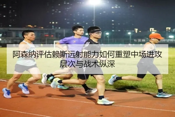 阿森纳评估赖斯远射能力如何重塑中场进攻层次与战术纵深