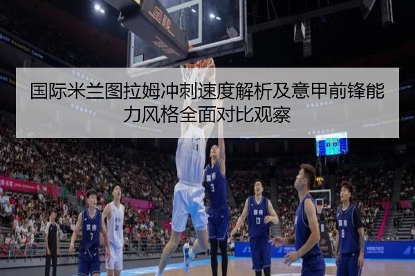 国际米兰图拉姆冲刺速度解析及意甲前锋能力风格全面对比观察
